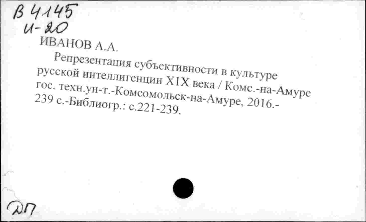 ﻿ИВАНОВ А.А.
Репрезентация субъективности в культуре русской интеллигенции XIX века / Коме.-на-Амуре гос. техн.ун-т.-Комсомольск-на-Амуре, 2016.-239 с.-Библиогр.: с.221-239.
